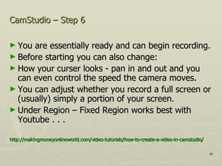 CamStudio – Step 6 You are essentially ready and can begin recording.  Before starting you can also change:  How your curser looks - pan in and out and you can even control the speed the camera moves. You can adjust whether you record a full screen or (usually) simply a portion of your screen.  Under Region – Fixed Region works best with Youtube . . .  http://makingmoneyonlineworld.com/video-tutorials/how-to-create-a-video-in-camstudio/ 