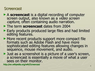 Screencast A  screencast  is a digital recording of computer screen output, also known as a  video screen capture , often containing audio narration.  The term  screencast  dates from 2004 Early products produced large files and had limited editing features.  More recent products support more compact file formats such as Adobe Flash and have more sophisticated editing features allowing changes in sequence, mouse movement, and audio. Just as a screenshot is a picture of a user's screen, a screencast is essentially a movie of what a user sees on their monitor. http:// en.wikipedia.org /wiki/Screencast 