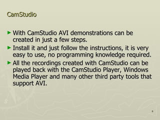 CamStudio With CamStudio AVI demonstrations can be created in just a few steps.  Install it and just follow the instructions, it is very easy to use, no programming knowledge required.  All the recordings created with CamStudio can be played back with the CamStudio Player, Windows Media Player and many other third party tools that support AVI.  