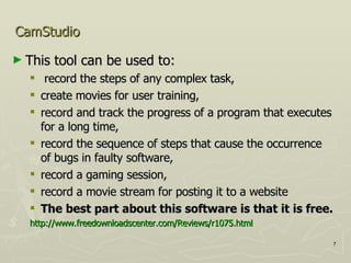 CamStudio This tool can be used to: record the steps of any complex task,  create movies for user training,  record and track the progress of a program that executes for a long time,  record the sequence of steps that cause the occurrence of bugs in faulty software,  record a gaming session,  record a movie stream for posting it to a website  The best part about this software is that it is free. http://www.freedownloadscenter.com/Reviews/r1075.html   