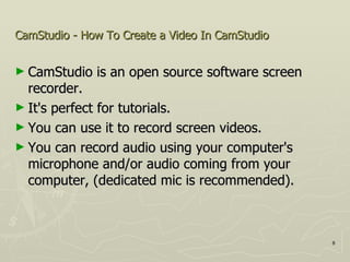CamStudio - How To Create a Video In CamStudio   CamStudio is an open source software screen recorder.  It's perfect for tutorials. You can use it to record screen videos.  You can record audio using your computer's microphone and/or audio coming from your computer, (dedicated mic is recommended). 