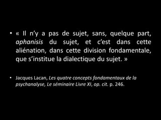 • « Il n’y a pas de sujet, sans, quelque part,
aphanisis du sujet, et c’est dans cette
aliénation, dans cette division fondamentale,
que s’institue la dialectique du sujet. »
• Jacques Lacan, Les quatre concepts fondamentaux de la
psychanalyse, Le séminaire Livre XI, op. cit. p. 246.

 