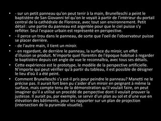 • - sur un petit panneau qu'on peut tenir à la main, Brunelleschi a peint le
baptistère de San Giovanni tel qu'on le voyait à partir de l'intérieur du portail
central de la cathédrale de Florence, avec tout son environnement. Petit
détail : une partie du panneau est argentée pour que le ciel puisse s'y
refléter. Seul l'espace urbain est représenté en perspective.
• - il perce un trou dans le panneau, de sorte que l'oeil de l'observateur puisse
se placer derrière.
• - de l'autre main, il tient un miroir.
• - en regardant, de derrière le panneau, la surface du miroir, un effet
d'illusion se produit. N'importe quel florentin de l'époque habitué à regarder
le baptistère depuis cet angle de vue le reconnaîtra, avec tous ses détails.
• Cette expérience est le prototype, le modèle de la perspective artificielle.
N'importe qui peut vérifier qu'à partir du tableau, il est possible de désigner
le lieu d'où il a été peint.
• Comment Brunelleschi s'y est-il pris pour peindre le panneau? Manetti ne le
précise pas. Il aurait fort bien pu s'aider d'un miroir en peignant à même la
surface, mais compte tenu de la démonstration qu'il voulait faire, on peut
imaginer qu'il a utilisé un procédé de perspective dont il voulait prouver la
justesse. Il aurait pu, par exemple, se servir d'un plan au sol et d'une vue en
élévation des bâtiments, pour les rapporter sur un plan de projection
(intersection de la pyramide visuelle).

 
