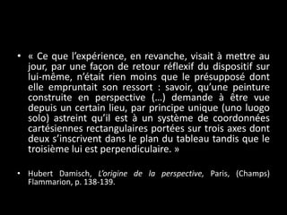 • « Ce que l’expérience, en revanche, visait à mettre au
jour, par une façon de retour réflexif du dispositif sur
lui-même, n’était rien moins que le présupposé dont
elle empruntait son ressort : savoir, qu’une peinture
construite en perspective (…) demande à être vue
depuis un certain lieu, par principe unique (uno luogo
solo) astreint qu’il est à un système de coordonnées
cartésiennes rectangulaires portées sur trois axes dont
deux s’inscrivent dans le plan du tableau tandis que le
troisième lui est perpendiculaire. »
• Hubert Damisch, L’origine de la perspective, Paris, (Champs)
Flammarion, p. 138-139.

 