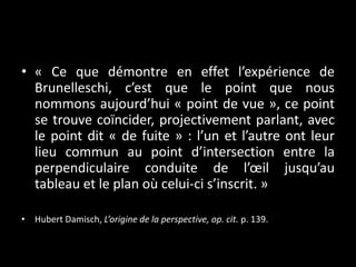 • « Ce que démontre en effet l’expérience de
Brunelleschi, c’est que le point que nous
nommons aujourd’hui « point de vue », ce point
se trouve coïncider, projectivement parlant, avec
le point dit « de fuite » : l’un et l’autre ont leur
lieu commun au point d’intersection entre la
perpendiculaire conduite de l’œil jusqu’au
tableau et le plan où celui-ci s’inscrit. »
• Hubert Damisch, L’origine de la perspective, op. cit. p. 139.

 