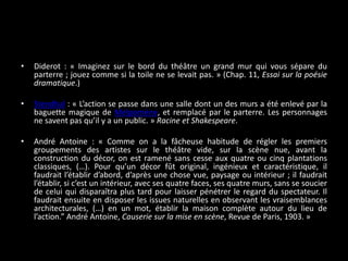 •

Diderot : « Imaginez sur le bord du théâtre un grand mur qui vous sépare du
parterre ; jouez comme si la toile ne se levait pas. » (Chap. 11, Essai sur la poésie
dramatique.)

•

Stendhal : « L’action se passe dans une salle dont un des murs a été enlevé par la
baguette magique de Melpomène, et remplacé par le parterre. Les personnages
ne savent pas qu’il y a un public. » Racine et Shakespeare.

•

André Antoine : « Comme on a la fâcheuse habitude de régler les premiers
groupements des artistes sur le théâtre vide, sur la scène nue, avant la
construction du décor, on est ramené sans cesse aux quatre ou cinq plantations
classiques, (…). Pour qu’un décor fût original, ingénieux et caractéristique, il
faudrait l’établir d’abord, d’après une chose vue, paysage ou intérieur ; il faudrait
l’établir, si c’est un intérieur, avec ses quatre faces, ses quatre murs, sans se soucier
de celui qui disparaîtra plus tard pour laisser pénétrer le regard du spectateur. Il
faudrait ensuite en disposer les issues naturelles en observant les vraisemblances
architecturales, (…) en un mot, établir la maison complète autour du lieu de
l’action.” André Antoine, Causerie sur la mise en scène, Revue de Paris, 1903. »

 