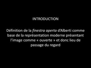 INTRODUCTION
Définition de la finestra aperta d’Alberti comme
base de la représentation moderne présentant
l’image comme « ouverte » et donc lieu de
passage du regard

 