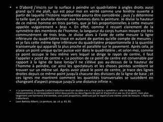 •

« D’abord j’inscris sur la surface à peindre un quadrilatère à angles droits aussi
grand qu’il me plaît, qui est pour moi en vérité comme une fenêtre ouverte à
partir de laquelle l’histoire représentée pourra être considérée ; puis j’y détermine
la taille que je souhaite donner aux hommes dans la peinture. Je divise la hauteur
de ce même homme en trois parties, que je fais proportionnelles à cette mesure
appelée vulgairement « bras ». En effet, comme il ressort clairement de la
symmétrie des membres de l’homme, la longueur du corps humain moyen est très
communément de trois bras. Je divise alors à l’aide de cette mesure la ligne
inférieure du quadrilatère tracé en autant de parties qu’elle compte de mesures ;
et je fais cette même ligne inférieure du quadrilatère proportionnelle à la quantité
transversale qui apparaît la plus proche et parallèle sur le pavement. Après cela, je
place un point unique qu’on puisse voir dans le quadrilatère ; et selon moi, comme
ce point occupe le lieu même vers lequel se dirige le rayon de centre, il faut
l’appeler « point de centre ». La position de ce point de centre est convenable par
rapport à la ligne de base lorsqu’il ne s’élève pas au-dessus de la hauteur de
l’homme à peindre, car ainsi les spectateurs et les choses peintes semblent se
trouver sur un même sol. Après avoir placé le point de centre, je trace des lignes
droites depuis ce même point jusqu’à chacune des divisions de la ligne de base ; et
ces lignes me montrent comment les quantités transversales se succèdent en
changeant d’aspect presque jusqu’à une distance infinie ».

•

« La symmetria, à laquelle (cette) traduction rend son double « m », n’est pas la « symétrie » : elle ne désigne pas
nécessairement la correspondance entre deux points ou deux figures de part et d’autre d’un axe ou d’un point, mais plus
largement une harmonie d’ensemble, une juste proportion, obtenues par le report d’une même unité de mesure. » Note des
traducteurs.
Leon Battista Alberti, La peinture, op. cit. p. 83, 85.

•

 