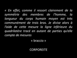 « En effet, comme il ressort clairement de la
symmétrie des membres de l’homme, la
longueur du corps humain moyen est très
communément de trois bras. Je divise alors à
l’aide de cette mesure la ligne inférieure du
quadrilatère tracé en autant de parties qu’elle
compte de mesures
« braccio »

CORPOREITE

 