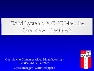 CAM Systems & CNC Machine
      Overview - Lecture 3



Overview to Computer Aided Manufacturing -
         ENGR-2963 - Fall 2005
      Class Manager - Sam Chiappone
 