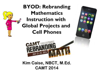 Kim Caise, NBCT, M.Ed.
CAMT 2014
BYOD: Rebranding
Mathematics
Instruction with
Global Projects and
Cell Phones
 