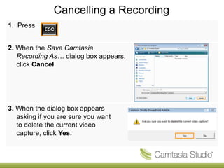 Cancelling a Recording
1. Press


2. When the Save Camtasia
   Recording As… dialog box appears,
   click Cancel.




3. When the dialog box appears
   asking if you are sure you want
   to delete the current video
   capture, click Yes.
 