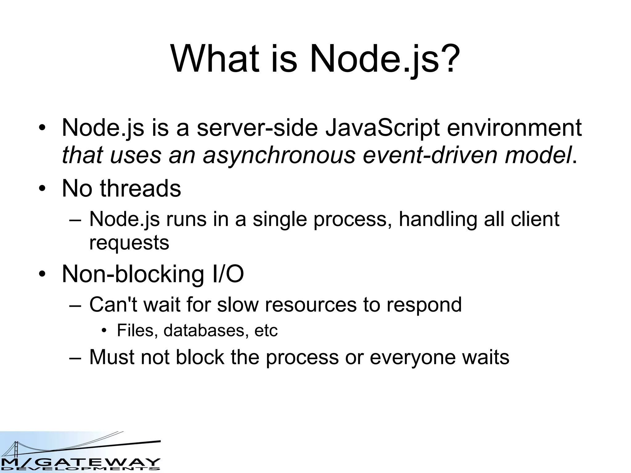 What is Node.js? Node.js is a server-side JavaScript environment   that uses an asynchronous event-driven model . No threads Node.js runs in a single process, handling all client requests Non-blocking I/O Can&#x27;t wait for slow resources to respond Files, databases, etc Must not block the process or everyone waits 