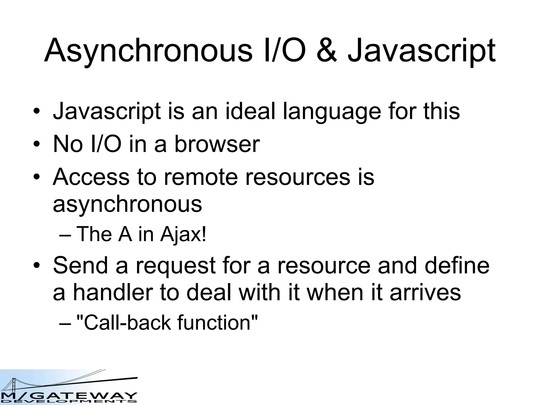 Asynchronous I/O &amp; Javascript Javascript is an ideal language for this No I/O in a browser Access to remote resources is asynchronous The A in Ajax! Send a request for a resource and define a handler to deal with it when it arrives &amp;quot;Call-back function&amp;quot; 