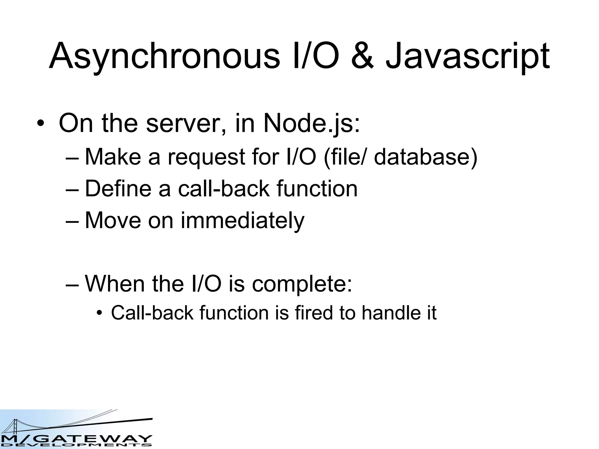 Asynchronous I/O &amp; Javascript On the server, in Node.js: Make a request for I/O (file/ database) Define a call-back function Move on immediately When the I/O is complete: Call-back function is fired to handle it 