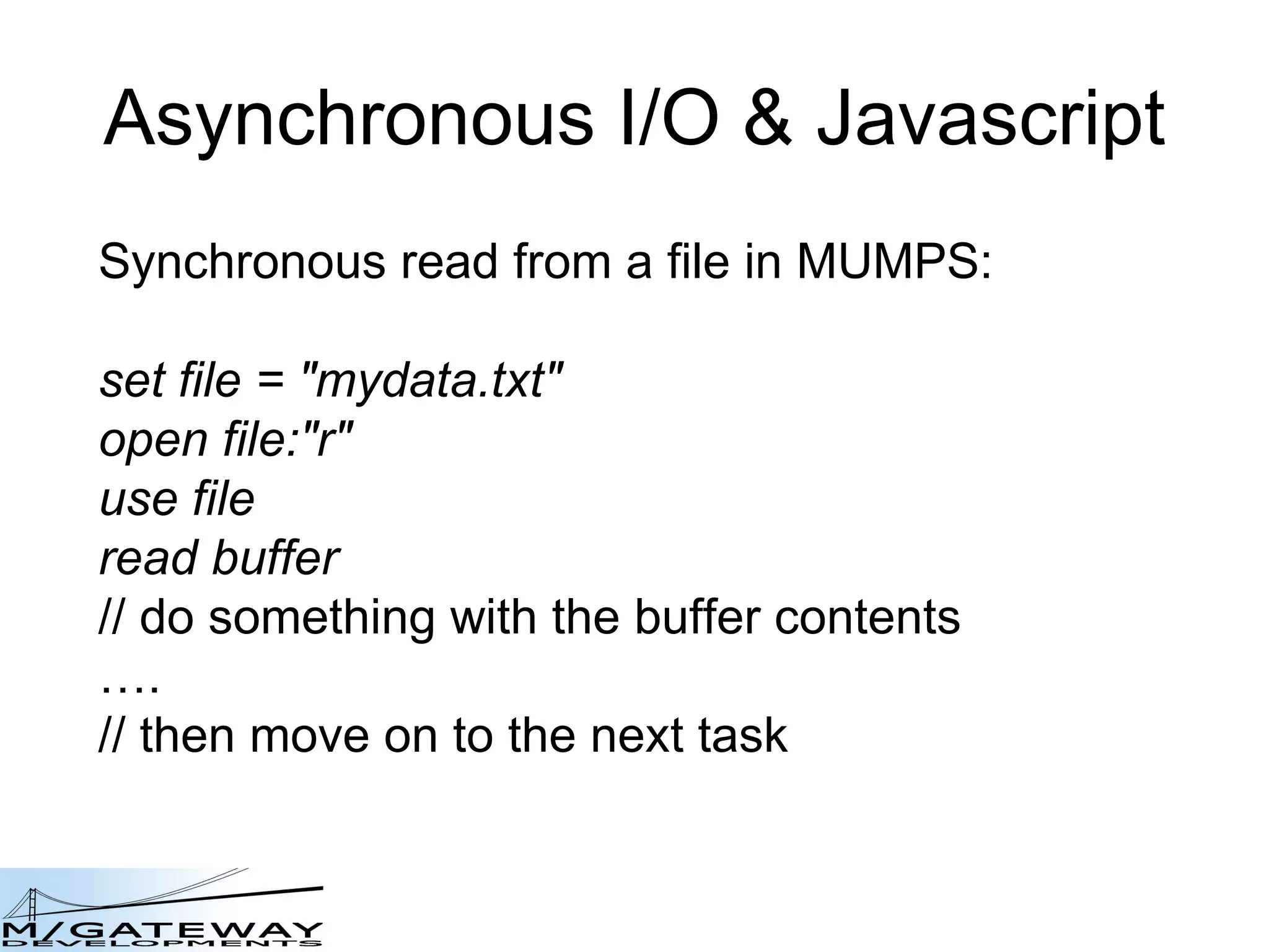 Asynchronous I/O &amp; Javascript Synchronous read from a file in MUMPS: set file = &amp;quot;mydata.txt&amp;quot; open file:&amp;quot;r&amp;quot; use file read buffer // do something with the buffer contents … . // then move on to the next task 
