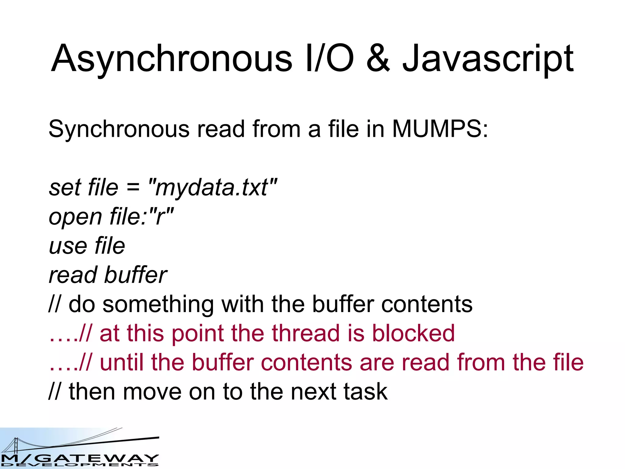 Asynchronous I/O &amp; Javascript Synchronous read from a file in MUMPS: set file = &amp;quot;mydata.txt&amp;quot; open file:&amp;quot;r&amp;quot; use file read buffer // do something with the buffer contents … .// at this point the thread is blocked … .// until the buffer contents are read from the file // then move on to the next task 