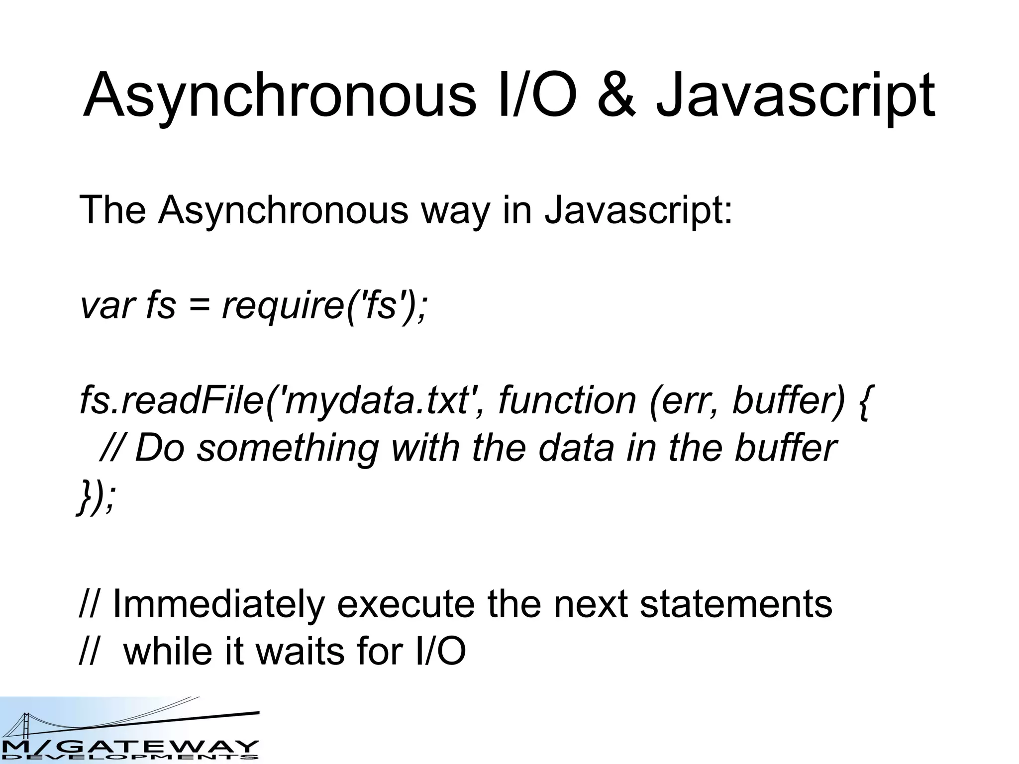 Asynchronous I/O &amp; Javascript The Asynchronous way in Javascript: var fs = require(&#x27;fs&#x27;); fs.readFile(&#x27;mydata.txt&#x27;, function (err, buffer) { // Do something with the data in the buffer }); // Immediately execute the next statements //  while it waits for I/O 