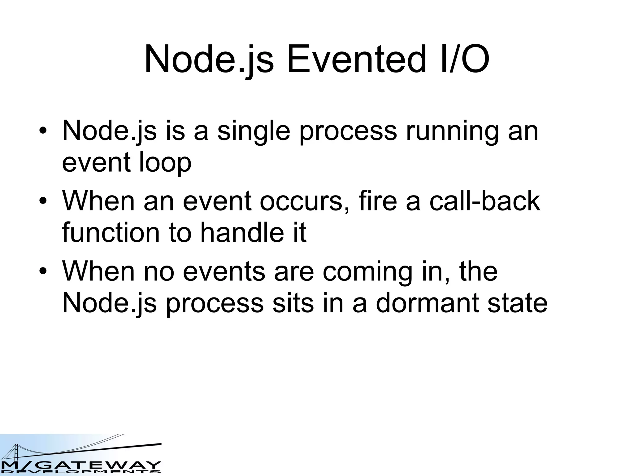 Node.js Evented I/O Node.js is a single process running an event loop When an event occurs, fire a call-back function to handle it When no events are coming in, the Node.js process sits in a dormant state 