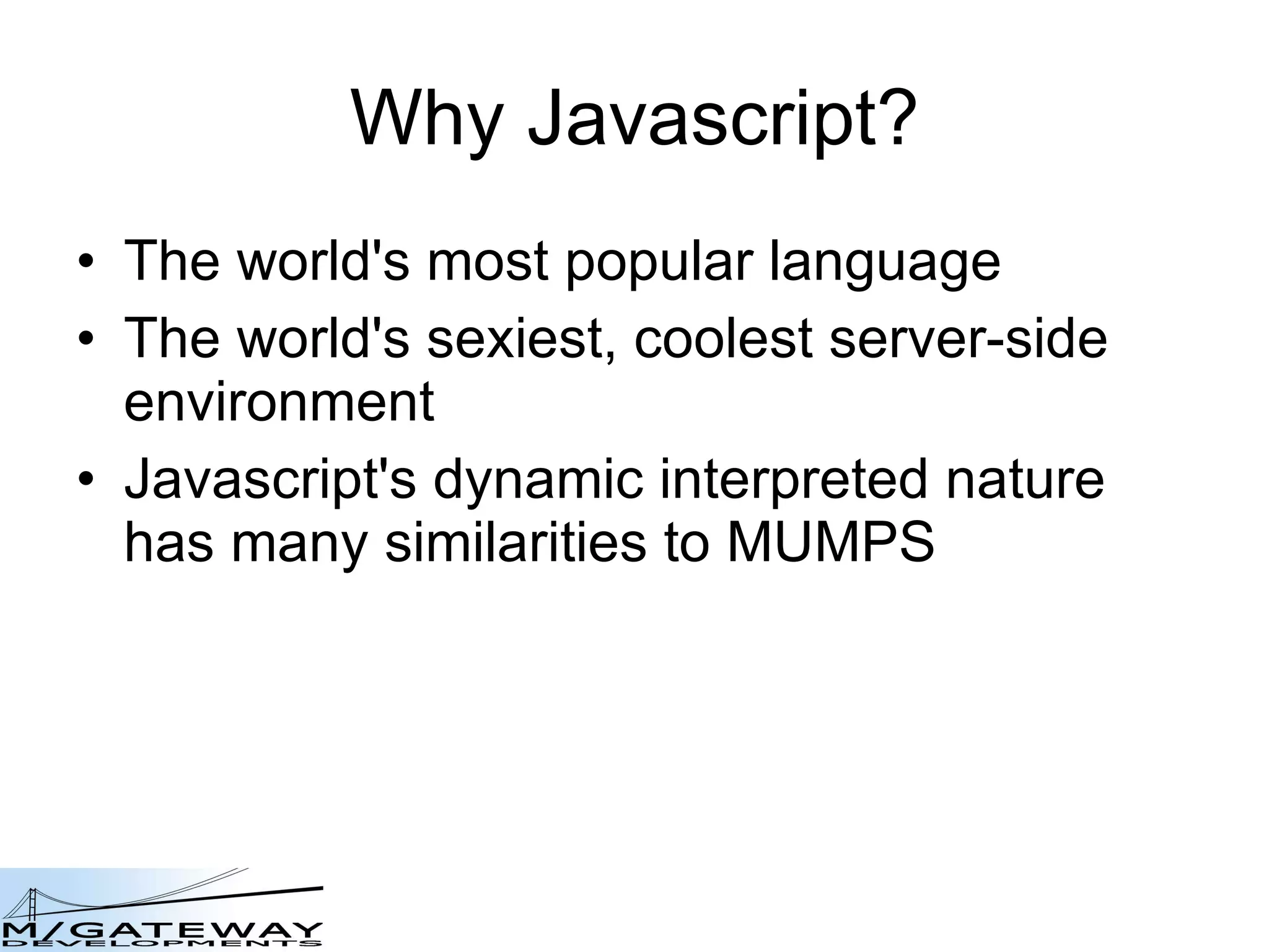 Why Javascript? The world&#x27;s most popular language The world&#x27;s sexiest, coolest server-side environment Javascript&#x27;s dynamic interpreted nature has many similarities to MUMPS 