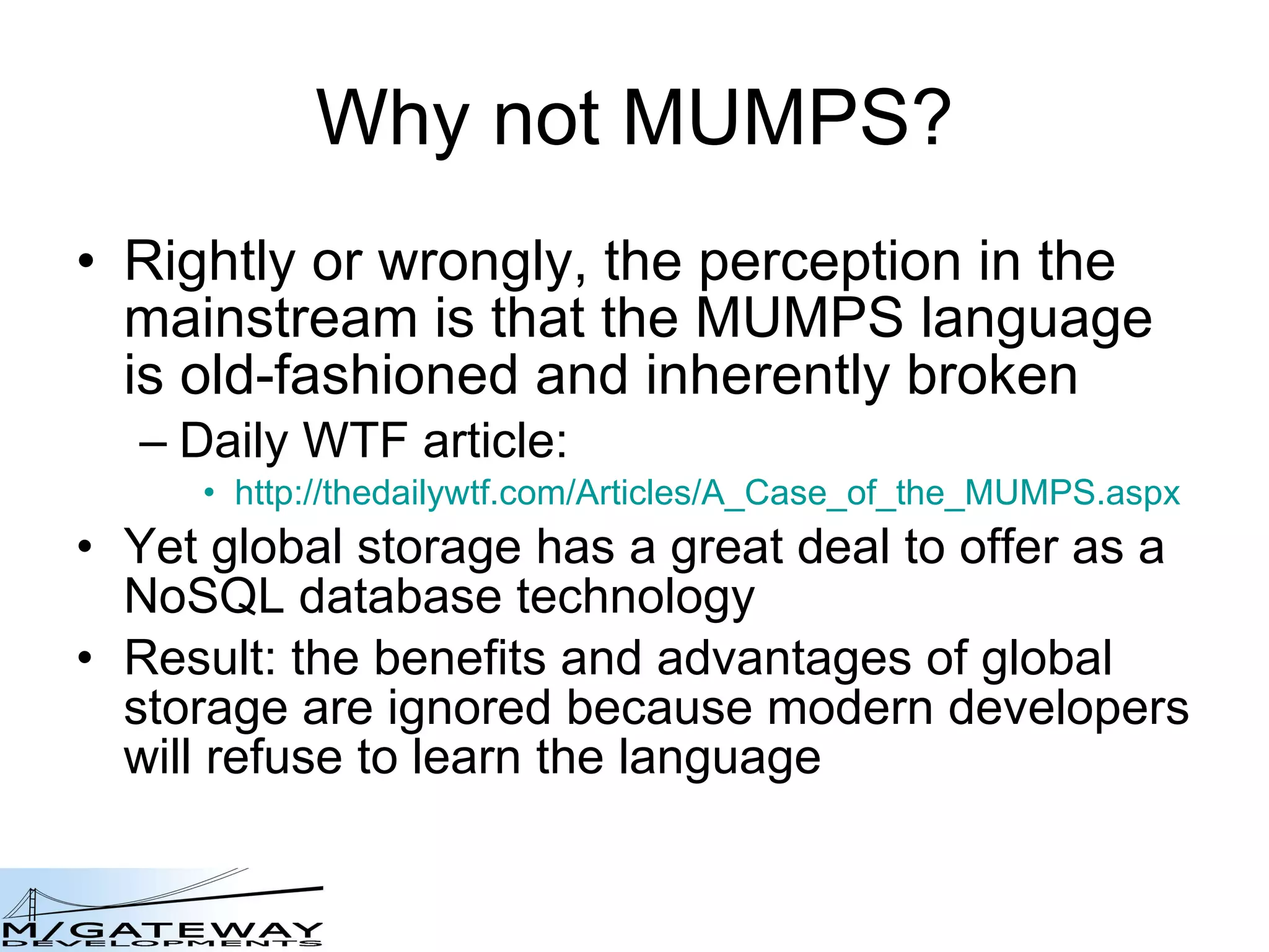 Why not MUMPS? Rightly or wrongly, the perception in the mainstream is that the MUMPS language is old-fashioned and inherently broken Daily WTF article: http://thedailywtf.com/Articles/A_Case_of_the_MUMPS.aspx Yet global storage has a great deal to offer as a NoSQL database technology Result: the benefits and advantages of global storage are ignored because modern developers will refuse to learn the language 