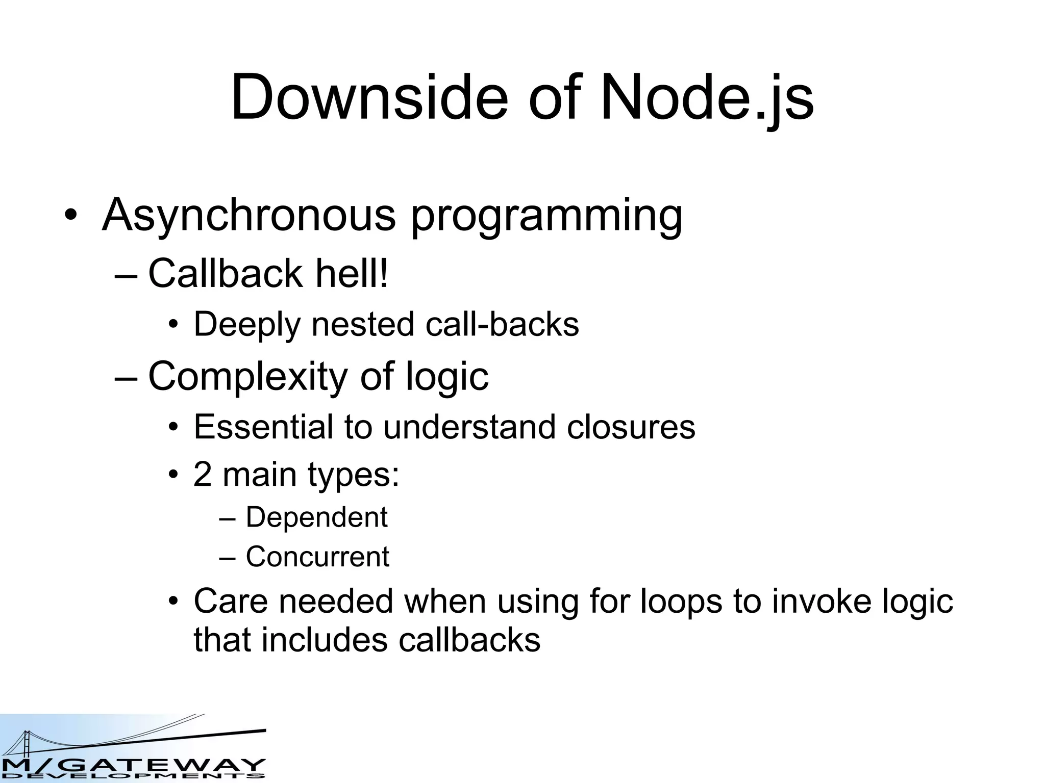 Downside of Node.js Asynchronous programming Callback hell! Deeply nested call-backs Complexity of logic Essential to understand closures 2 main types: Dependent Concurrent Care needed when using for loops to invoke logic that includes callbacks 