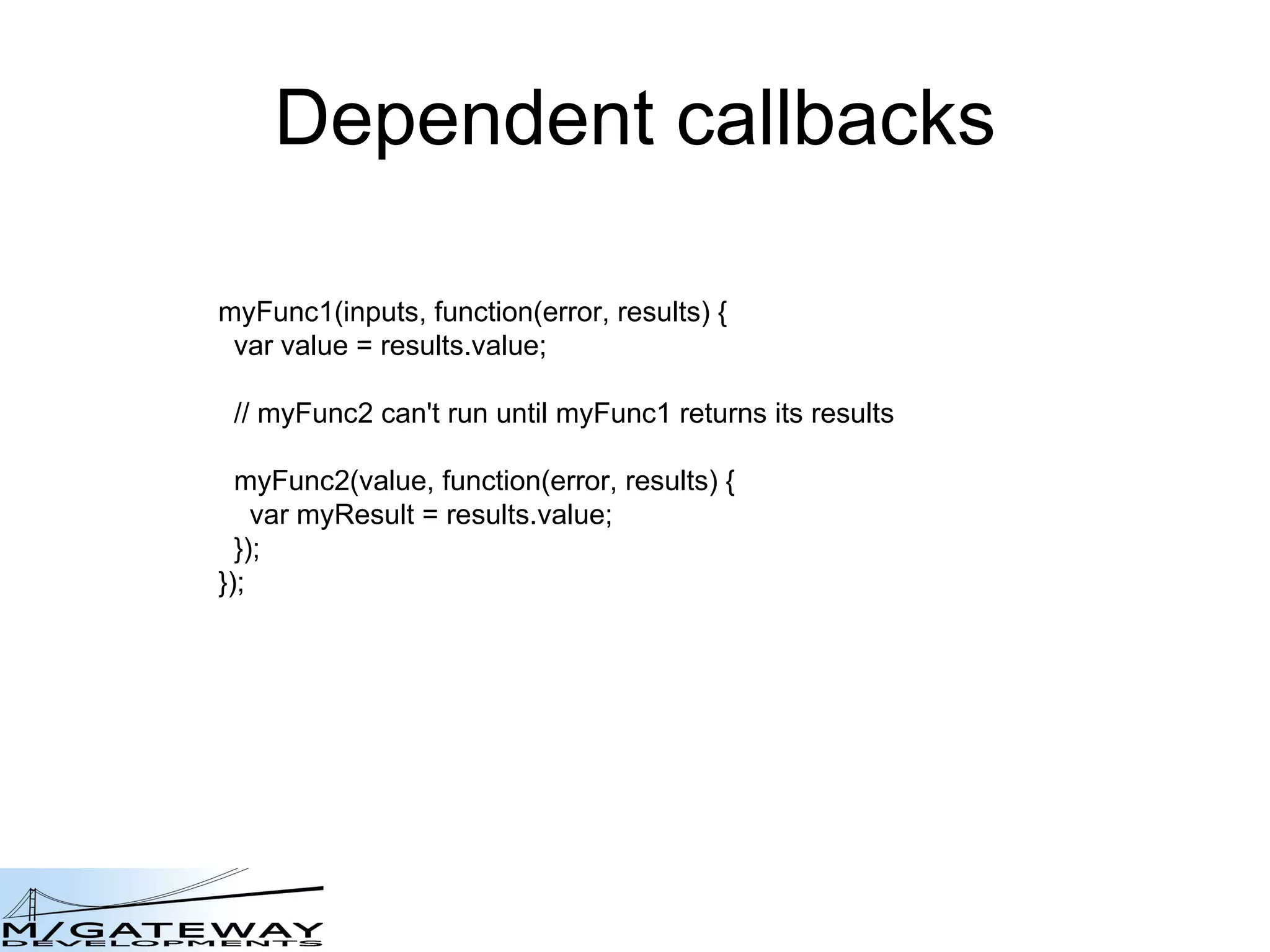Dependent callbacks myFunc1(inputs, function(error, results) { var value = results.value; // myFunc2 can&#x27;t run until myFunc1 returns its results myFunc2(value, function(error, results) { var myResult = results.value; });  }); 