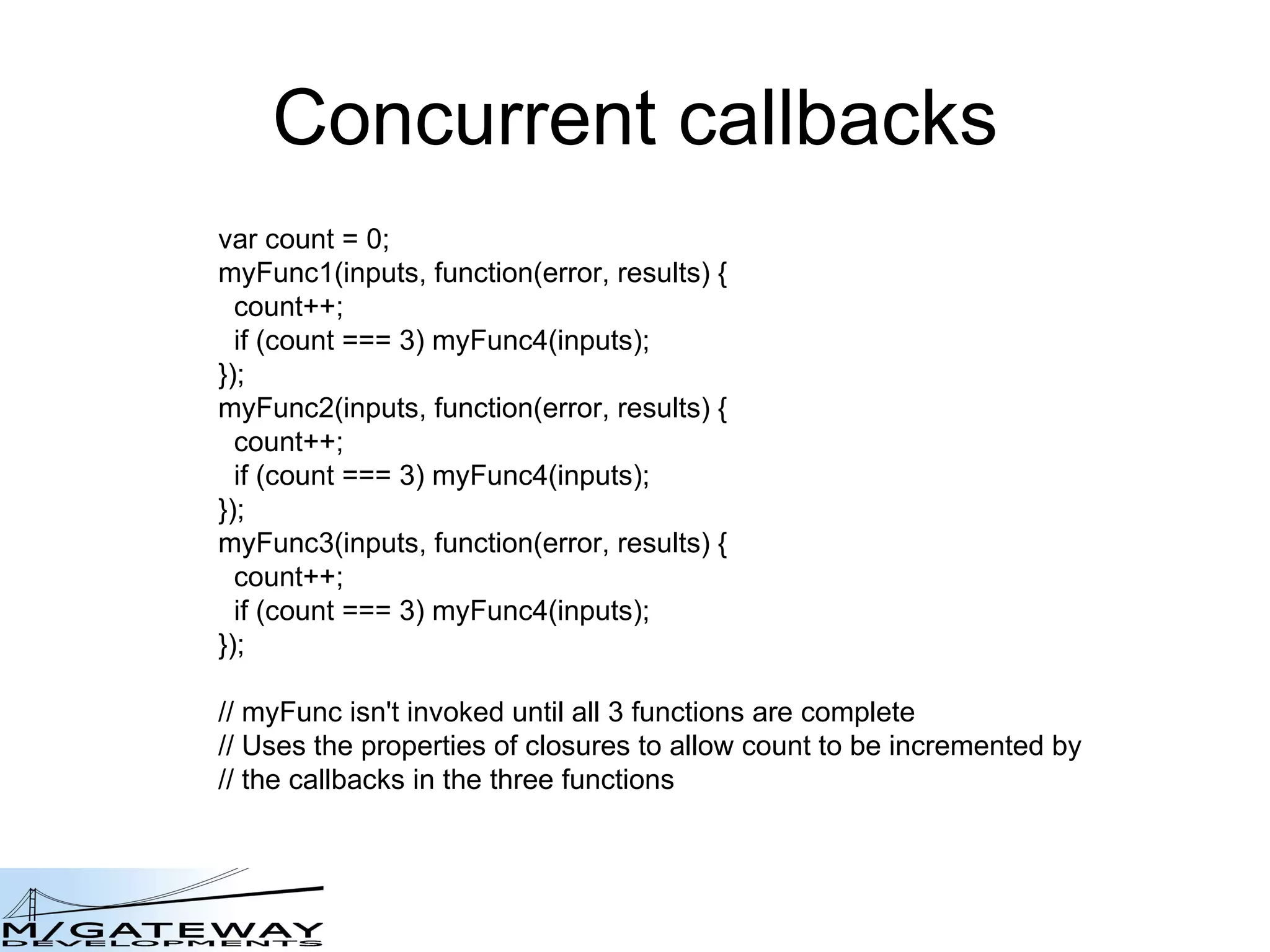 Concurrent callbacks var count = 0; myFunc1(inputs, function(error, results) { count++; if (count === 3) myFunc4(inputs); }); myFunc2(inputs, function(error, results) { count++; if (count === 3) myFunc4(inputs); }); myFunc3(inputs, function(error, results) { count++; if (count === 3) myFunc4(inputs); }); // myFunc isn&#x27;t invoked until all 3 functions are complete // Uses the properties of closures to allow count to be incremented by  // the callbacks in the three functions 