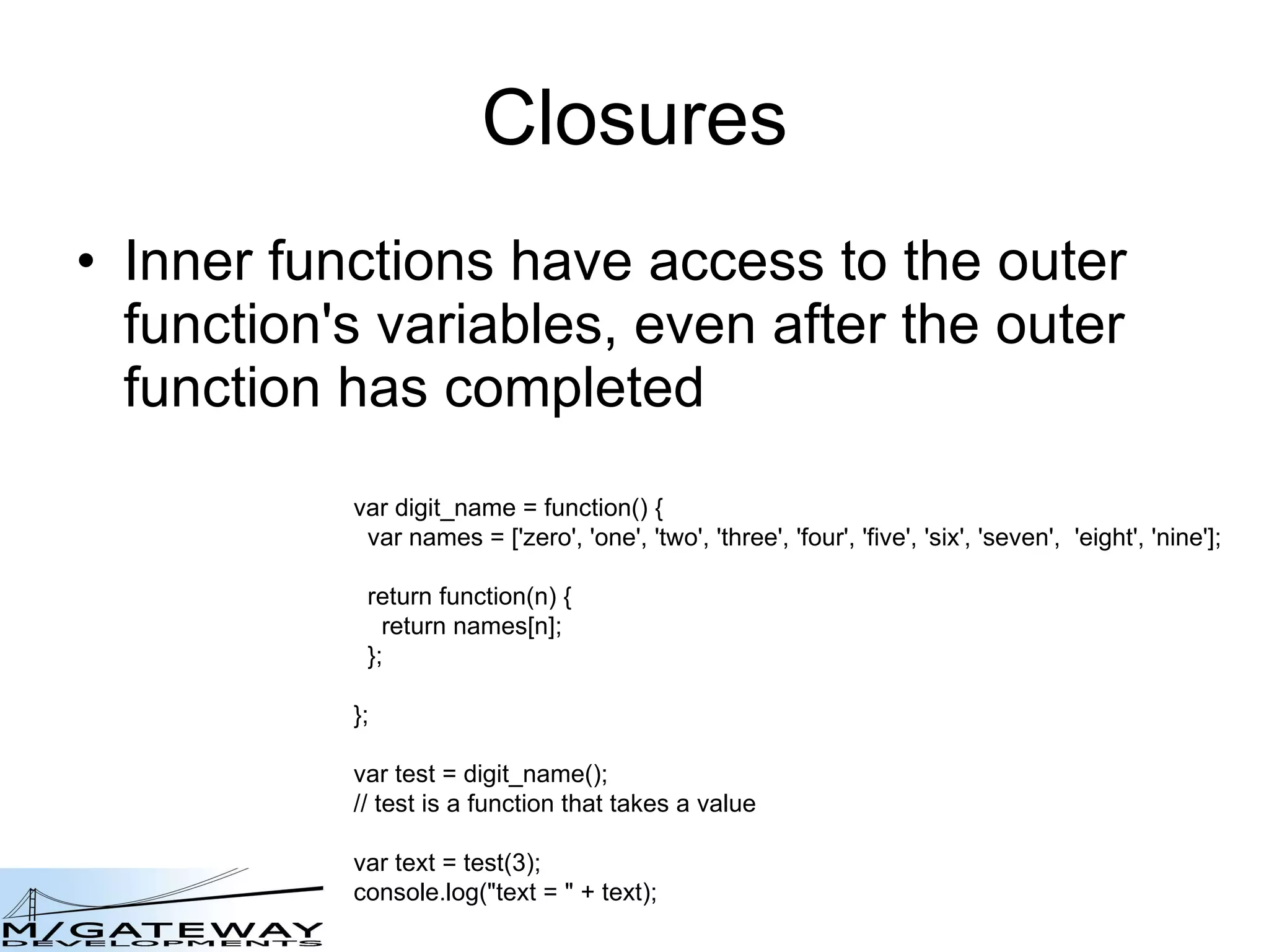 Closures Inner functions have access to the outer function&#x27;s variables, even after the outer function has completed  var digit_name = function() { var names = [&#x27;zero&#x27;, &#x27;one&#x27;, &#x27;two&#x27;, &#x27;three&#x27;, &#x27;four&#x27;, &#x27;five&#x27;, &#x27;six&#x27;, &#x27;seven&#x27;,  &#x27;eight&#x27;, &#x27;nine&#x27;]; return function(n) { return names[n]; }; }; var test = digit_name(); // test is a function that takes a value var text = test(3); console.log(&amp;quot;text = &amp;quot; + text); 
