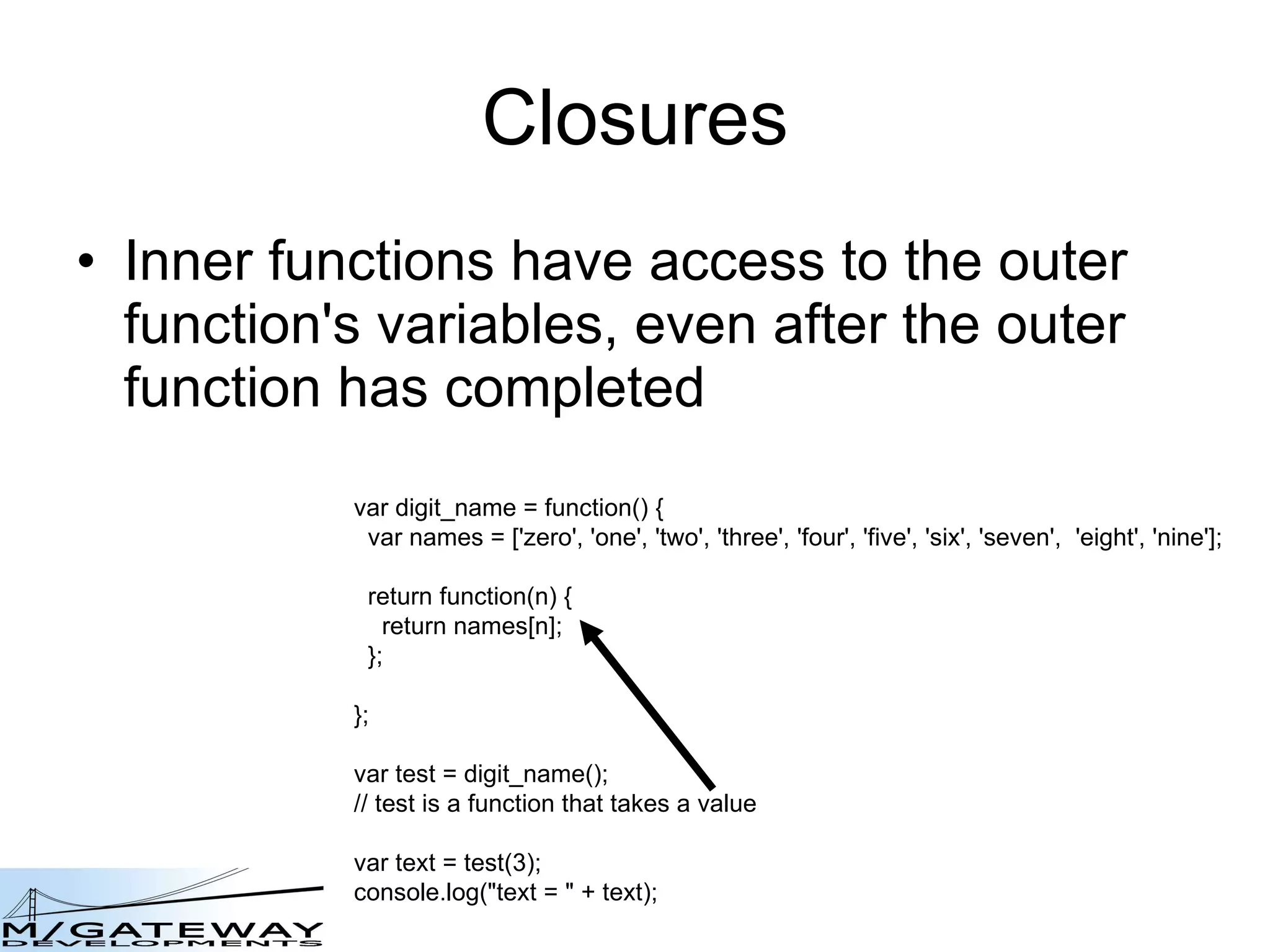 Closures Inner functions have access to the outer function&#x27;s variables, even after the outer function has completed  var digit_name = function() { var names = [&#x27;zero&#x27;, &#x27;one&#x27;, &#x27;two&#x27;, &#x27;three&#x27;, &#x27;four&#x27;, &#x27;five&#x27;, &#x27;six&#x27;, &#x27;seven&#x27;,  &#x27;eight&#x27;, &#x27;nine&#x27;]; return function(n) { return names[n]; }; }; var test = digit_name(); // test is a function that takes a value var text = test(3); console.log(&amp;quot;text = &amp;quot; + text); 