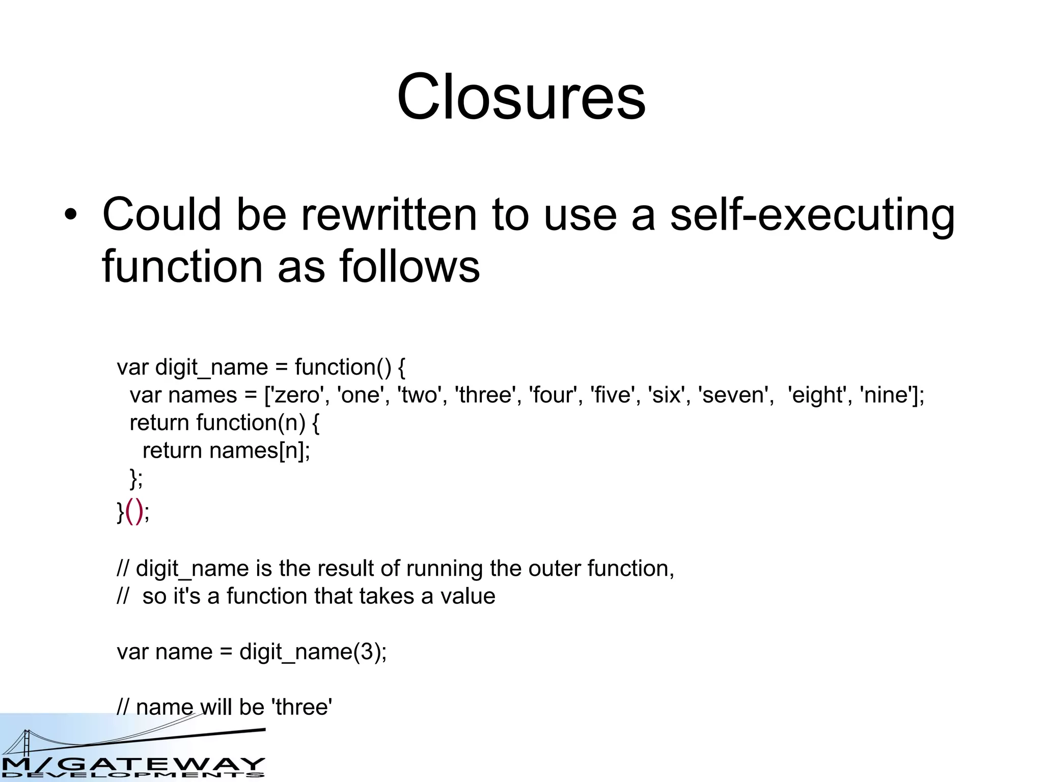 Closures Could be rewritten to use a self-executing function as follows  var digit_name = function() {   var names = [&#x27;zero&#x27;, &#x27;one&#x27;, &#x27;two&#x27;, &#x27;three&#x27;, &#x27;four&#x27;, &#x27;five&#x27;, &#x27;six&#x27;, &#x27;seven&#x27;,  &#x27;eight&#x27;, &#x27;nine&#x27;];   return function(n) {     return names[n];   }; } () ; // digit_name is the result of running the outer function,  //  so it&#x27;s a function that takes a value var name = digit_name(3); // name will be &#x27;three&#x27; 