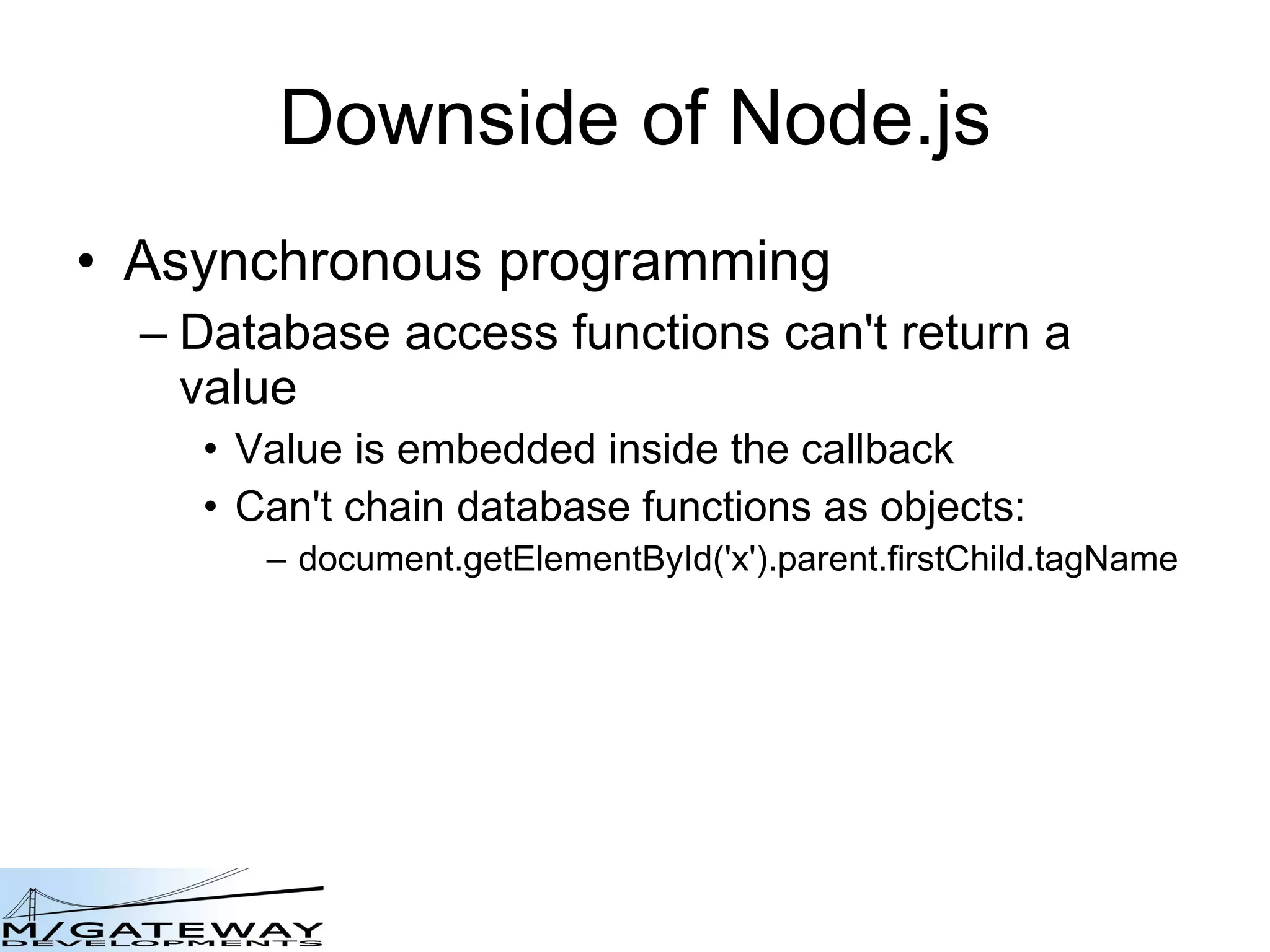 Downside of Node.js Asynchronous programming Database access functions can&#x27;t return a value Value is embedded inside the callback Can&#x27;t chain database functions as objects: document.getElementById(&#x27;x&#x27;).parent.firstChild.tagName 