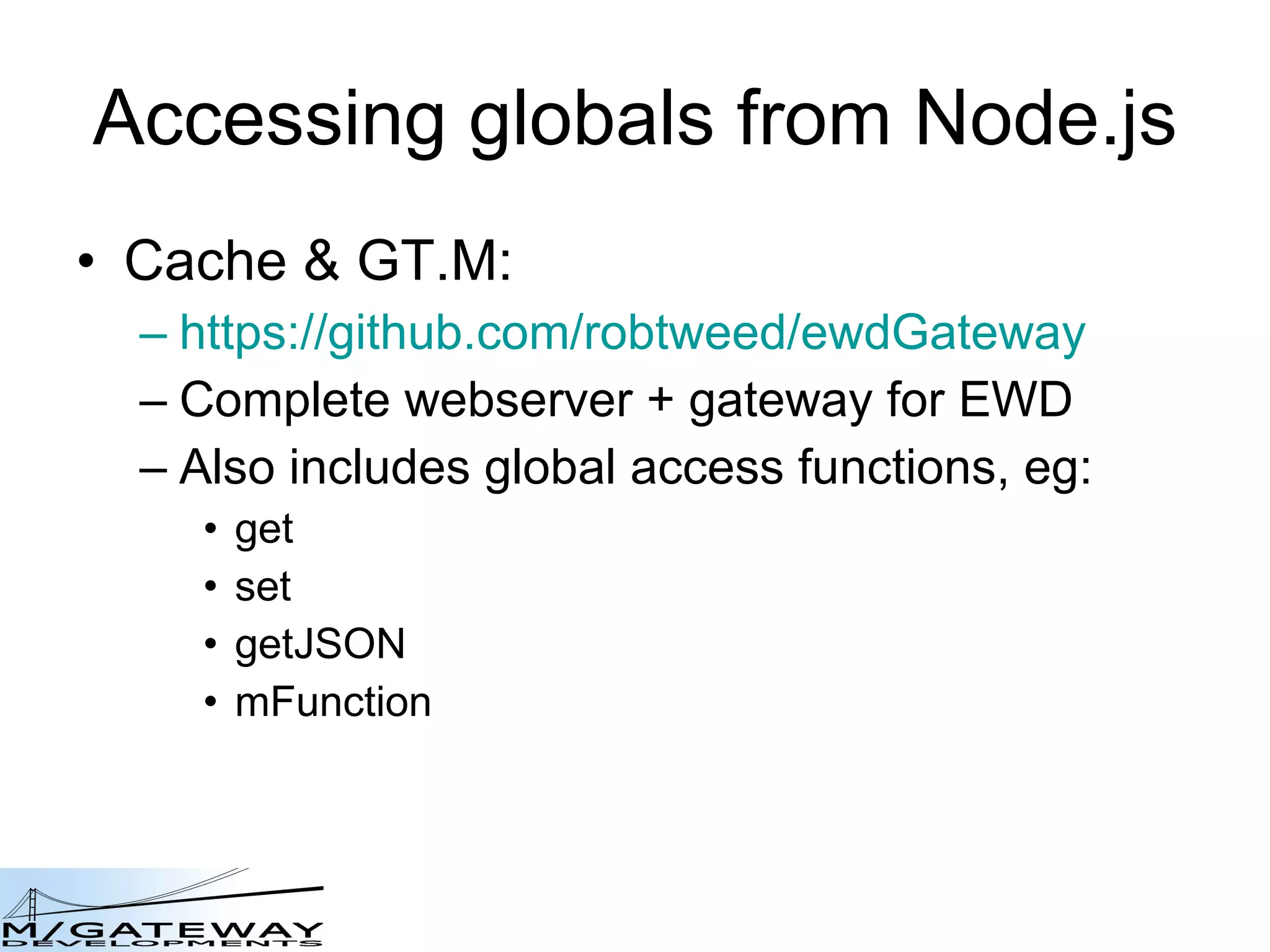 Accessing globals from Node.js Cache &amp; GT.M: https://github.com/robtweed/ewdGateway Complete webserver + gateway for EWD Also includes global access functions, eg: get set getJSON mFunction 