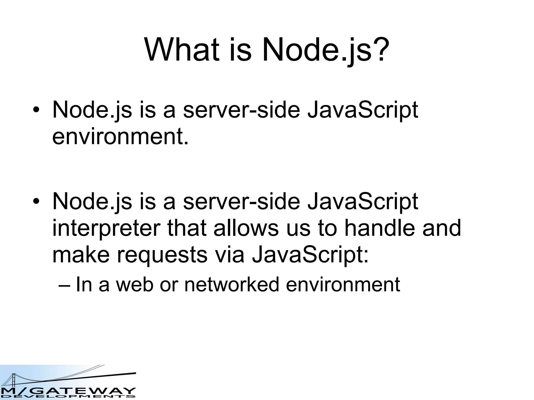 What is Node.js? Node.js is a server-side JavaScript environment. Node.js is a server-side JavaScript interpreter that allows us to handle and make requests via JavaScript: In a web or networked environment 
