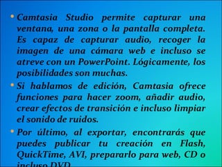 Camtasia Studio permite capturar una ventana, una zona o la pantalla completa. Es capaz de capturar audio, recoger la imagen de una cámara web e incluso se atreve con un PowerPoint. Lógicamente, los posibilidades son muchas. Si hablamos de edición, Camtasia ofrece funciones para hacer zoom, añadir audio, crear efectos de transición e incluso limpiar el sonido de ruidos. Por último, al exportar, encontrarás que puedes publicar tu creación en Flash, QuickTime, AVI, prepararlo para web, CD o incluso DVD.  