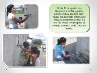 El día 29 de agosto nos
  dirigimos a pintar la pared
  donde se iba a realizar el un
mural con respecto al tema del
 embazo a temprana edad. Ya
 eso fue lo que nos propuso el
consejo comunal de la Gonzalo
             barrio.
 