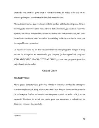 10
(marcado con amarillo) para tener el subtitulo dentro del video o dar clic en esa
misma opción para posicionar el subtitulo fuera del video.
Ahora, te recomiendo que practiques todo lo que has leído hasta este punto. Si te es
posible graba un nuevo video, habla a través de tu micrófono, guárdalo en tu carpeta
especial, señala sus dimensiones, utiliza la librería, crea una introducción, etc. Trata
de realizar todo lo que hasta ahora has aprendido y enfócate más donde creas que
tienes problemas para editar.
La opción de audio no es muy recomendable en este programa porque es muy
tediosa de manipular, te recomiendo que compres (o descargues3) el programa
SONY VEGAS PRO 10 o SONY VEGAS PRO 11, ya que este programa garantiza
mejor la edición de audio.
Unidad Cinco
Producir Video
Ahora que ya tienes tu video grabado y editado es tiempo de producirlo, ya sea para
tu sitio web (Facebook, Blog, Web) o para YouTube. Lo que tienes que hacer es dar
clic en la ocpion Produce and share (o también puede oprimir las teclas ctrl + p), en ese
momento Camtasia te abrirá una venta para que comiences a seleccionar las
diferentes opciones de guardado.
3 youtube
 