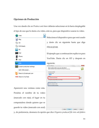 11
Opciones de Producción
Una vez dando clic en Produce and share deberás seleccionar en la barra desplegable
el tipo de uso que le darás a tu video, esto es, para que dispositivo usaras tu video.
Selecciona el dispositivo para que será usado
y darás clic en siguiente hasta que diga
FINALIZAR.
El ejemplo que a continuación explico es para
YouTube. Darás clic en HD y después en
siguiente.
Aparecerá una ventana como esta.
Pondrás el nombre de tu video
(marcado con rojo), el lugar en tu
computadora donde quieres que se
guarde tu video (marcado con azul)
y, de preferencia, desmarca la opción que dice Organize produced file into sub-folders
 