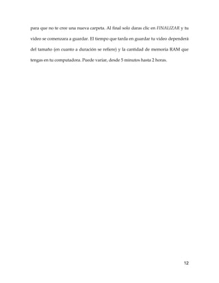 12
para que no te cree una nueva carpeta. Al final solo daras clic en FINALIZAR y tu
video se comenzara a guardar. El tiempo que tarda en guardar tu video dependerá
del tamaño (en cuanto a duración se refiere) y la cantidad de memoria RAM que
tengas en tu computadora. Puede variar, desde 5 minutos hasta 2 horas.
 