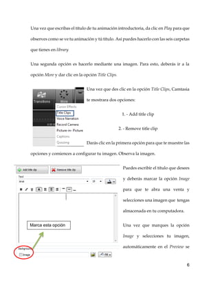 6
Una vez que escribas el título de tu animación introductoria, da clic en Play para que
observes como se ve tu animación y tú título. Así puedes hacerlo con las seis carpetas
que tienes en library
Una segunda opción es hacerlo mediante una imagen. Para esto, deberás ir a la
opción More y dar clic en la opción Title Clips.
Una vez que des clic en la opción Title Clips, Camtasia
te mostrara dos opciones:
1. - Add title clip
2. - Remove title clip
Darás clic en la primera opción para que te muestre las
opciones y comiences a configurar tu imagen. Observa la imagen.
Puedes escribir el título que desees
y deberás marcar la opción Image
para que te abra una venta y
selecciones una imagen que tengas
almacenada en tu computadora.
Una vez que marques la opción
Image y selecciones tu imagen,
automáticamente en el Preview se
Marca esta opción
 