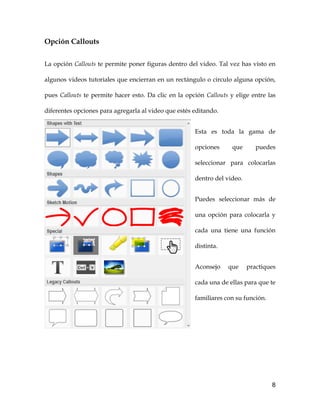 8
Opción Callouts
La opción Callouts te permite poner figuras dentro del video. Tal vez has visto en
algunos videos tutoriales que encierran en un rectángulo o circulo alguna opción,
pues Callouts te permite hacer esto. Da clic en la opción Callouts y elige entre las
diferentes opciones para agregarla al video que estés editando.
Esta es toda la gama de
opciones que puedes
seleccionar para colocarlas
dentro del video.
Puedes seleccionar más de
una opción para colocarla y
cada una tiene una función
distinta.
Aconsejo que practiques
cada una de ellas para que te
familiares con su función.
 