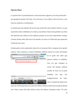 9
Opción More
La opción More te permitirá hacer varias funciones; algunas ya las has practicado –
por ejemplo la opción Title Clips, Voice Narration, Cursor Effects y Record Camera- y las
otras las explicare a continuación.
La opción que más importa de las tres que restan lleva por nombre Captions, ya que
te permite colocar subtítulos a tu video ya sea dentro o fuera de la pantalla. Las otras
dos opciones que sobran no las explicare porque no son muy importantes, aunque
si tienen dudas sobre ellas favor de mandar un correo a la dirección que aparecerá
al final de este curso.
Continuando con la explicación, darás clic en la opción More y después en la opción
Captions. Para comenzar a colocar subtítulos, deberás colocar tu cursor del tiempo
en la parte del video que
quieras colocar tu subtítulo.
Una vez que coloques tu
cursor del tiempo, deberás
escribir tu texto en la parte
señalada con rojo. Las
configuraciones de letra,
color y tamaño las harás en la
parte de arriba (marcada con azul). Por ultimo, deberás seleccionar si quieres dentro
(On Video) o fuera del video (Under video). Por defecto, Camtasia coloca On video
 