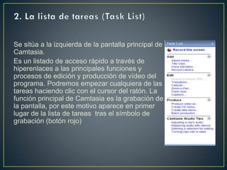 Se sitúa a la izquierda de la pantalla principal de
Camtasia.
Es un listado de acceso rápido a través de
hiperenlaces a las principales funciones y
procesos de edición y producción de vídeo del
programa. Podremos empezar cualquiera de las
tareas haciendo clic con el cursor del ratón. La
función principal de Camtasia es la grabación de
la pantalla, por este motivo aparece en primer
lugar de la lista de tareas tras el símbolo de
grabación (botón rojo)

 