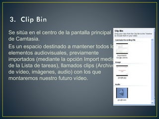 Se sitúa en el centro de la pantalla principal
de Camtasia.
Es un espacio destinado a mantener todos los
elementos audiovisuales, previamente
importados (mediante la opción Import media
de la Lista de tareas), llamados clips (Archivos
de vídeo, imágenes, audio) con los que
montaremos nuestro futuro vídeo.

 