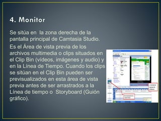 Se sitúa en la zona derecha de la
pantalla principal de Camtasia Studio.
Es el Área de vista previa de los
archivos multimedia o clips situados en
el Clip Bin (vídeos, imágenes y audio) y
en la Línea de Tiempo. Cuando los clips
se sitúan en el Clip Bin pueden ser
previsualizados en esta área de vista
previa antes de ser arrastrados a la
Línea de tiempo o Storyboard (Guión
gráfico).

 