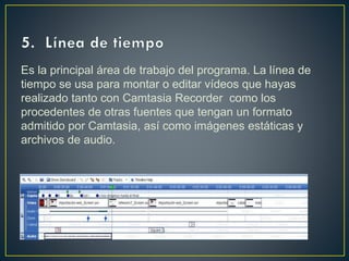Es la principal área de trabajo del programa. La línea de
tiempo se usa para montar o editar vídeos que hayas
realizado tanto con Camtasia Recorder como los
procedentes de otras fuentes que tengan un formato
admitido por Camtasia, así como imágenes estáticas y
archivos de audio.

 