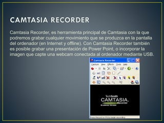 Camtasia Recorder, es herramienta principal de Camtasia con la que
podremos grabar cualquier movimiento que se produzca en la pantalla
del ordenador (en Internet y offline). Con Camtasia Recorder también
es posible grabar una presentación de Power Point, o incorporar la
imagen que capte una webcam conectada al ordenador mediante USB.

 