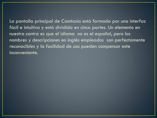 La pantalla principal de Camtasia está formada por una interfaz
fácil e intuitiva y está dividida en cinco partes. Un elemento en
nuestra contra es que el idioma no es el español, pero los
nombres y descripciones en inglés empleados son perfectamente
reconocibles y la facilidad de uso pueden compensar este
inconveniente.

 