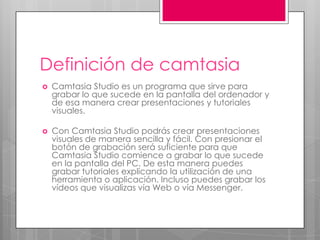 Definición de camtasia


Camtasia Studio es un programa que sirve para
grabar lo que sucede en la pantalla del ordenador y
de esa manera crear presentaciones y tutoriales
visuales.



Con Camtasia Studio podrás crear presentaciones
visuales de manera sencilla y fácil. Con presionar el
botón de grabación será suficiente para que
Camtasia Studio comience a grabar lo que sucede
en la pantalla del PC. De esta manera puedes
grabar tutoriales explicando la utilización de una
herramienta o aplicación. Incluso puedes grabar los
vídeos que visualizas vía Web o vía Messenger.

 