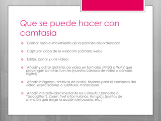 Que se puede hacer con
camtasia


Grabar todo el movimiento de la pantalla del ordenador



Capturar vídeo de la webcam (cámara web)



Editar, cortar y unir vídeos



Añadir y editar archivos de vídeo en formatos MPEG o WMV que
provengan de otras fuentes (nuestra cámara de vídeo o cámara
digital)



Añadir imágenes, archivos de audio, titulares para el comienzo del
vídeo, explicaciones o subtítulos, transiciones.



Añadir interactividad mediante los Callouts (Llamadas o
“bocadillos”), Zoom, Test o formularios, Hotspots (puntos de
atención que exige la acción del usuario, etc.)

 